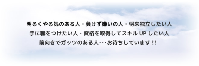 明るくやる気のある人・負けず嫌いの人・将来独立したい人・手に職をつけたい人・資格を取得してスキルUPしたい人・前向きでガッツのある人･･･お待ちしています!!  